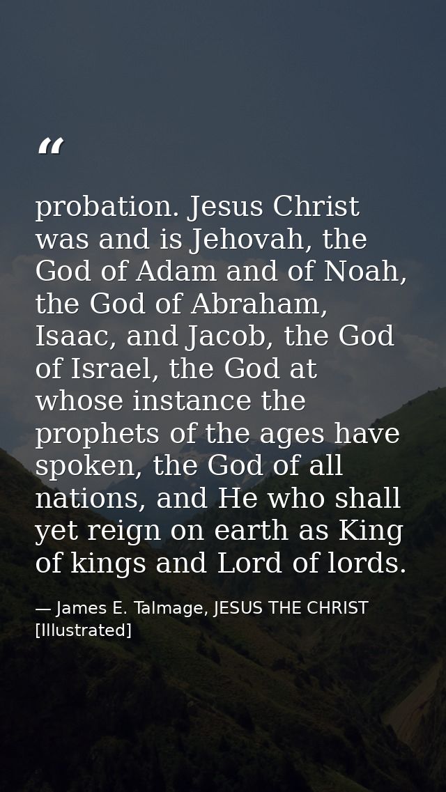 probation. Jesus Christ was and is Jehovah, the God of Adam and of Noah, the God of Abraham, Isaac, and Jacob, the God o — James E. Talmage, JESUS THE CHRIST [Illustrated]
