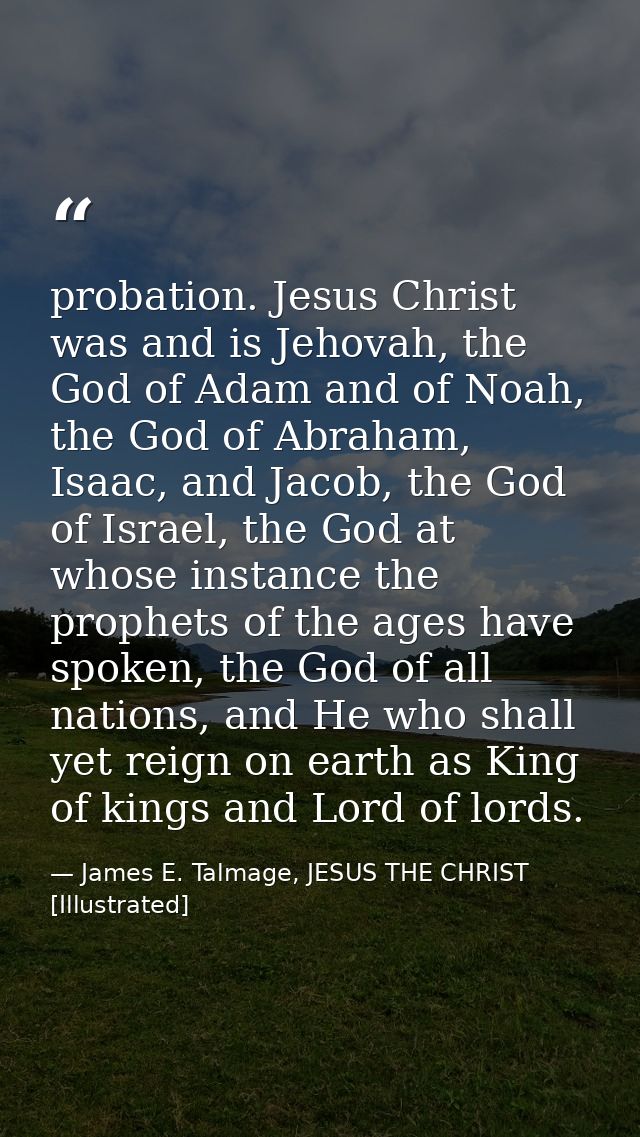 probation. Jesus Christ was and is Jehovah, the God of Adam and of Noah, the God of Abraham, Isaac, and Jacob, the God o — James E. Talmage, JESUS THE CHRIST [Illustrated]