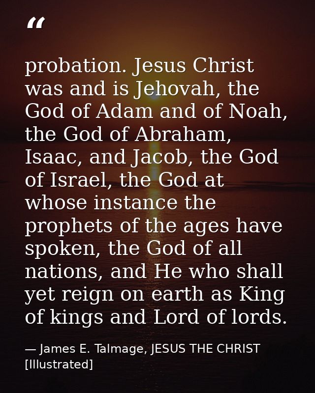 probation. Jesus Christ was and is Jehovah, the God of Adam and of Noah, the God of Abraham, Isaac, and Jacob, the God o — James E. Talmage, JESUS THE CHRIST [Illustrated]