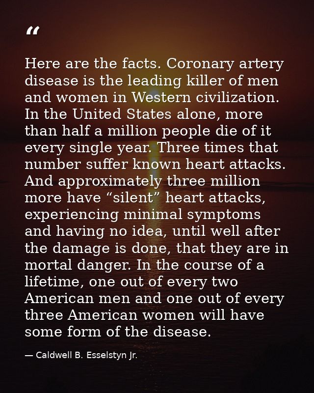 Here are the facts. Coronary artery disease is the leading killer of men and women in Western civilization. In the Unite — Caldwell B. Esselstyn Jr.