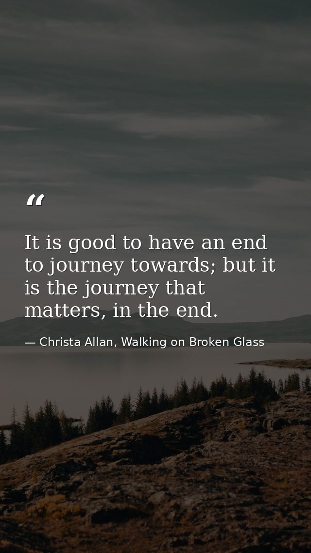 It is good to have an end to journey towards; but it is the journey that matters, in the end. — Christa Allan, Walking on Broken Glass