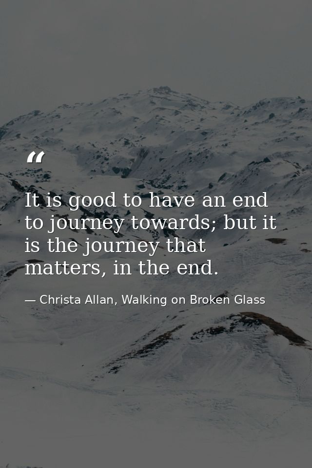 It is good to have an end to journey towards; but it is the journey that matters, in the end. — Christa Allan, Walking on Broken Glass