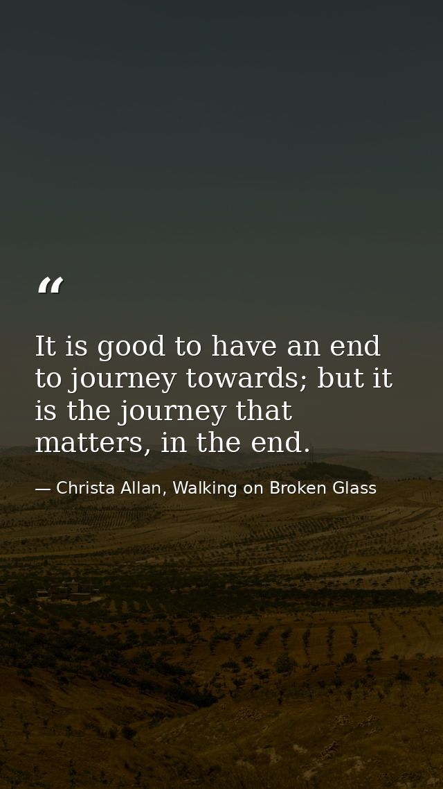 It is good to have an end to journey towards; but it is the journey that matters, in the end. — Christa Allan, Walking on Broken Glass