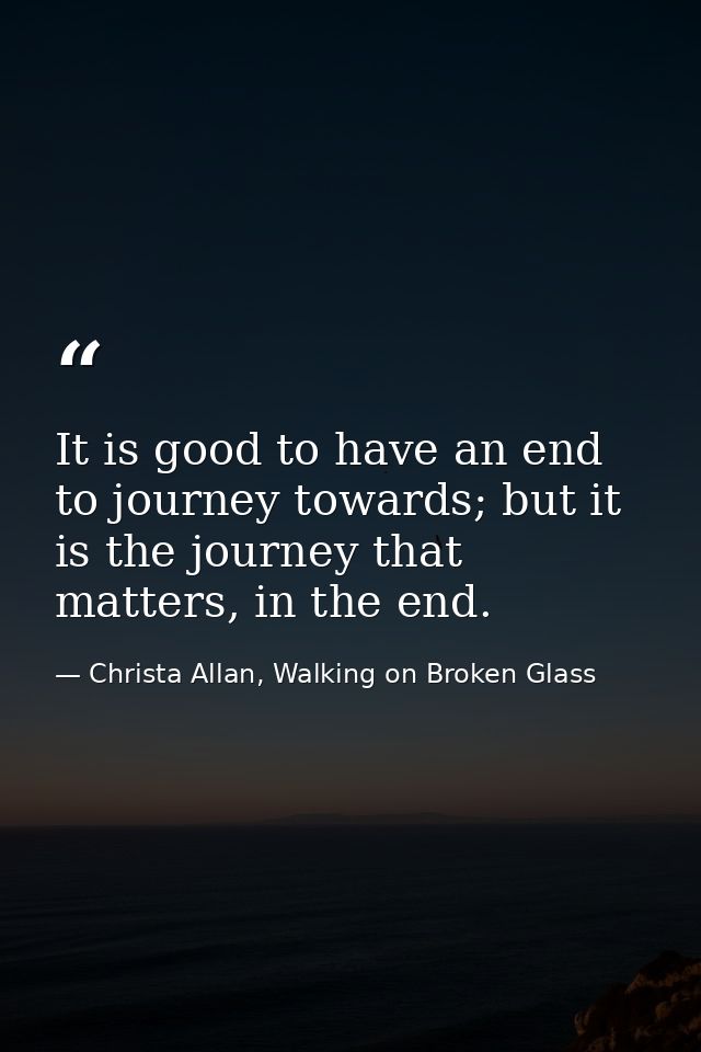 It is good to have an end to journey towards; but it is the journey that matters, in the end. — Christa Allan, Walking on Broken Glass