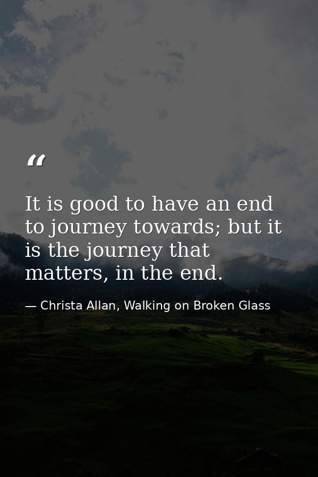 It is good to have an end to journey towards; but it is the journey that matters, in the end. — Christa Allan, Walking on Broken Glass