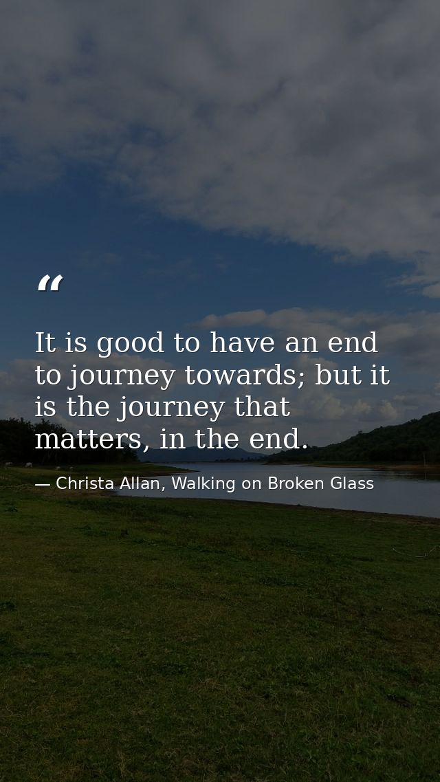 It is good to have an end to journey towards; but it is the journey that matters, in the end. — Christa Allan, Walking on Broken Glass