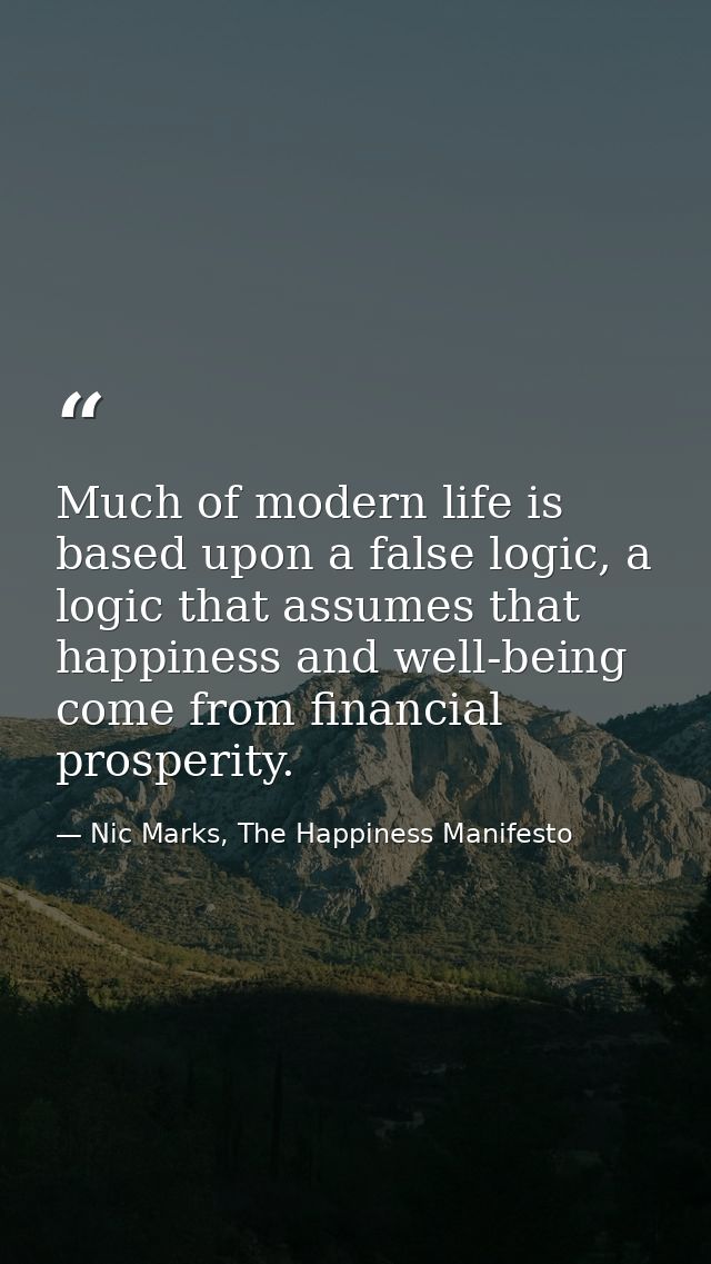 Much of modern life is based upon a false logic, a logic that assumes that happiness and well-being come from financial  — Nic Marks, The Happiness Manifesto