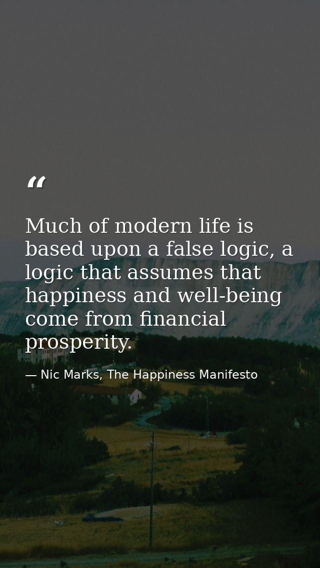 Much of modern life is based upon a false logic, a logic that assumes that happiness and well-being come from financial  — Nic Marks, The Happiness Manifesto