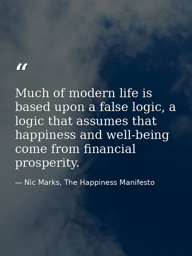 Much of modern life is based upon a false logic, a logic that assumes that happiness and well-being come from financial  — Nic Marks, The Happiness Manifesto