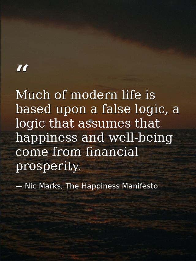 Much of modern life is based upon a false logic, a logic that assumes that happiness and well-being come from financial  — Nic Marks, The Happiness Manifesto