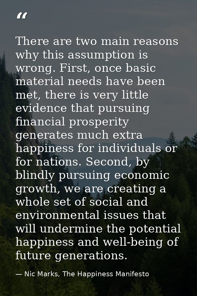 There are two main reasons why this assumption is wrong. First, once basic material needs have been met, there is very l — Nic Marks, The Happiness Manifesto