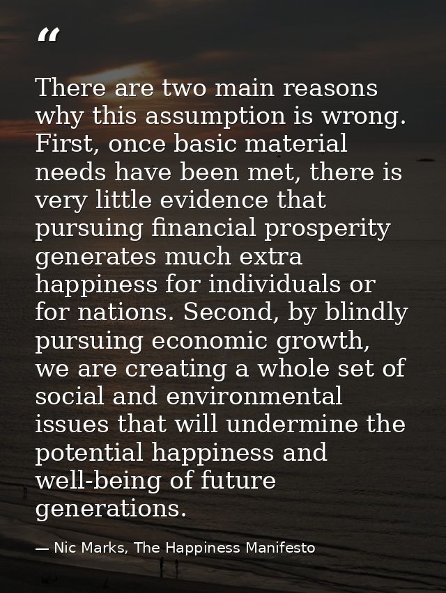 There are two main reasons why this assumption is wrong. First, once basic material needs have been met, there is very l — Nic Marks, The Happiness Manifesto