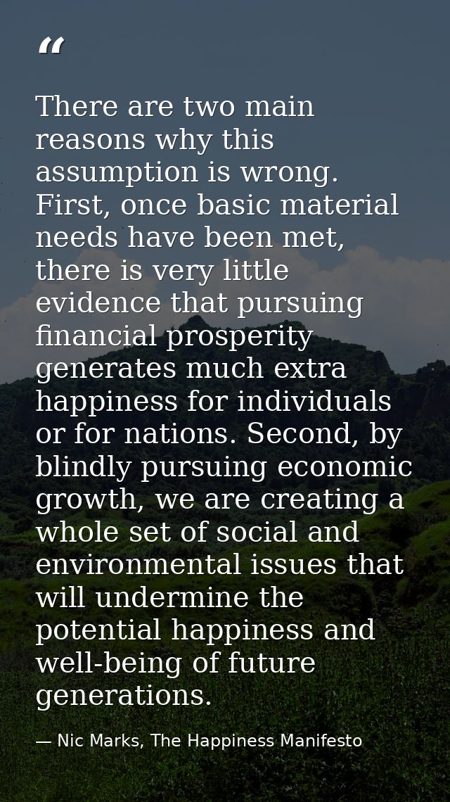 There are two main reasons why this assumption is wrong. First, once basic material needs have been met, there is very l — Nic Marks, The Happiness Manifesto