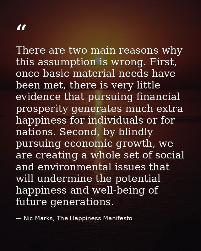 There are two main reasons why this assumption is wrong. First, once basic material needs have been met, there is very l — Nic Marks, The Happiness Manifesto