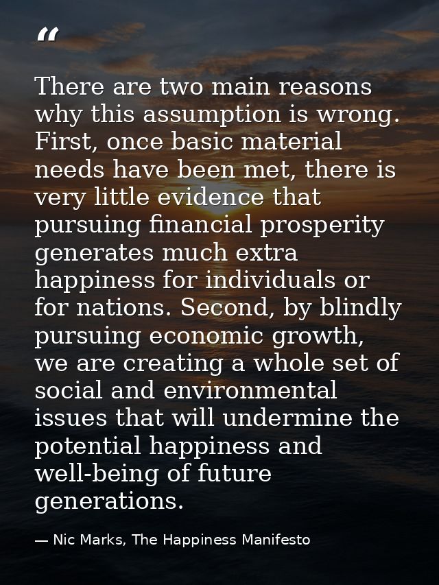 There are two main reasons why this assumption is wrong. First, once basic material needs have been met, there is very l — Nic Marks, The Happiness Manifesto