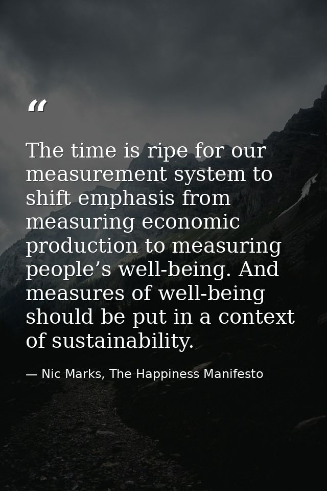 The time is ripe for our measurement system to shift emphasis from measuring economic production to measuring people’s w — Nic Marks, The Happiness Manifesto