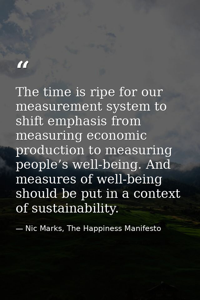 The time is ripe for our measurement system to shift emphasis from measuring economic production to measuring people’s w — Nic Marks, The Happiness Manifesto