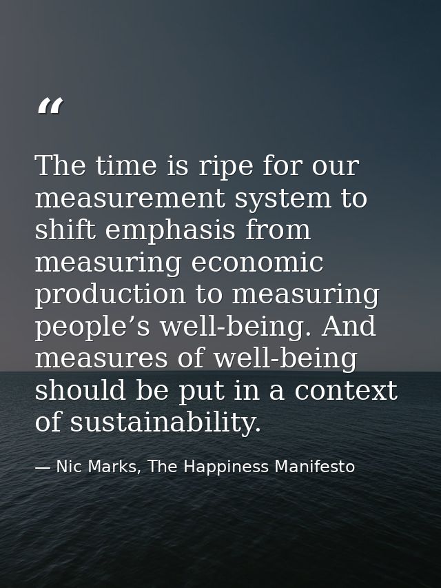 The time is ripe for our measurement system to shift emphasis from measuring economic production to measuring people’s w — Nic Marks, The Happiness Manifesto