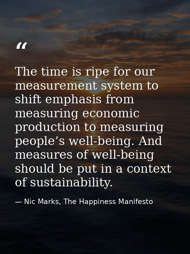 The time is ripe for our measurement system to shift emphasis from measuring economic production to measuring people’s w — Nic Marks, The Happiness Manifesto