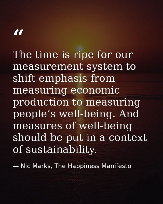 The time is ripe for our measurement system to shift emphasis from measuring economic production to measuring people’s w — Nic Marks, The Happiness Manifesto