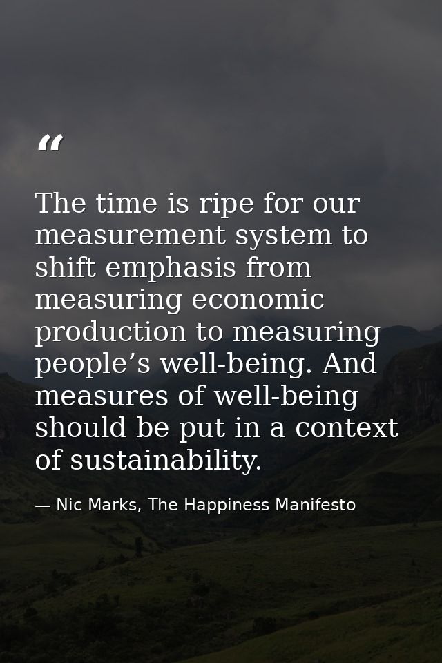 The time is ripe for our measurement system to shift emphasis from measuring economic production to measuring people’s w — Nic Marks, The Happiness Manifesto