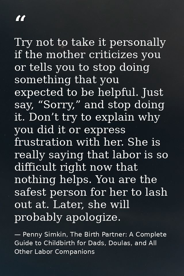 Try not to take it personally if the mother criticizes you or tells you to stop doing something that you expected to be  — Penny Simkin, The Birth Partner: A Complete Guide to Childbirth for Dads, Doulas, and All Other Labor Companions