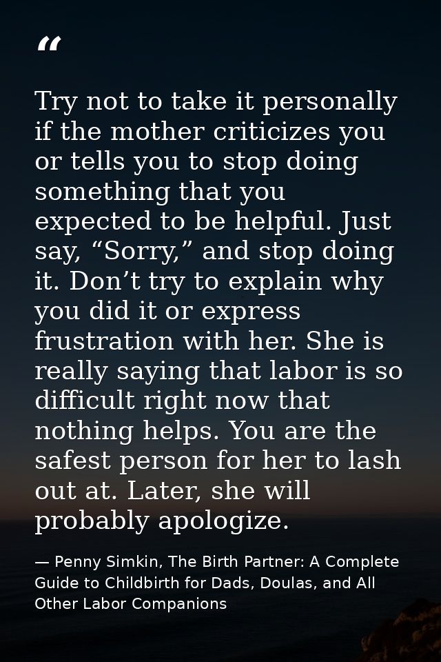 Try not to take it personally if the mother criticizes you or tells you to stop doing something that you expected to be  — Penny Simkin, The Birth Partner: A Complete Guide to Childbirth for Dads, Doulas, and All Other Labor Companions