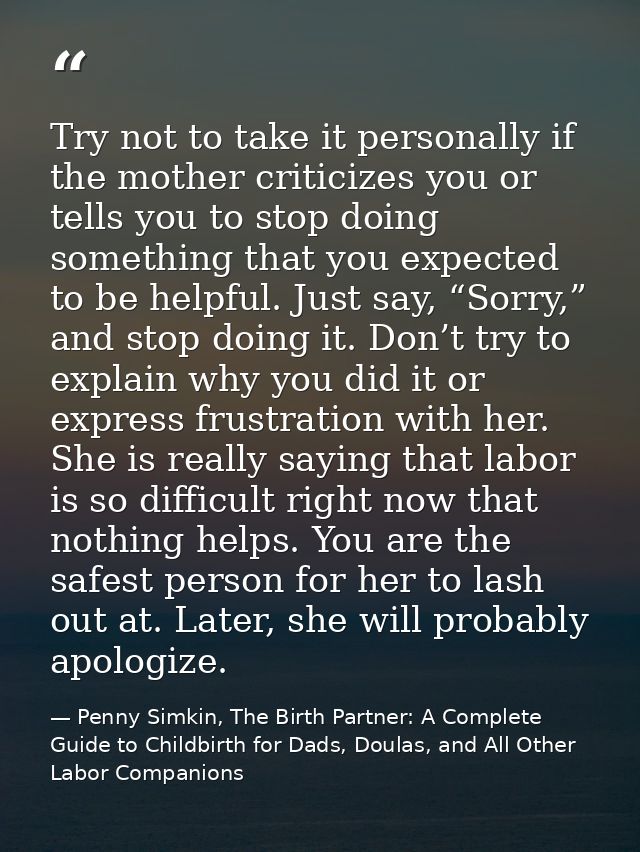 Try not to take it personally if the mother criticizes you or tells you to stop doing something that you expected to be  — Penny Simkin, The Birth Partner: A Complete Guide to Childbirth for Dads, Doulas, and All Other Labor Companions