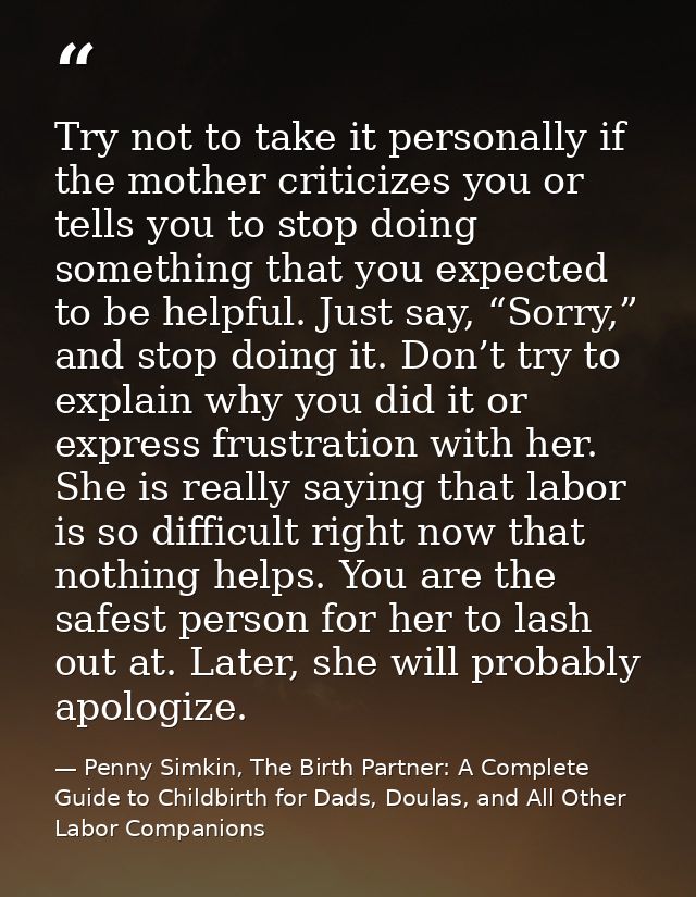 Try not to take it personally if the mother criticizes you or tells you to stop doing something that you expected to be  — Penny Simkin, The Birth Partner: A Complete Guide to Childbirth for Dads, Doulas, and All Other Labor Companions