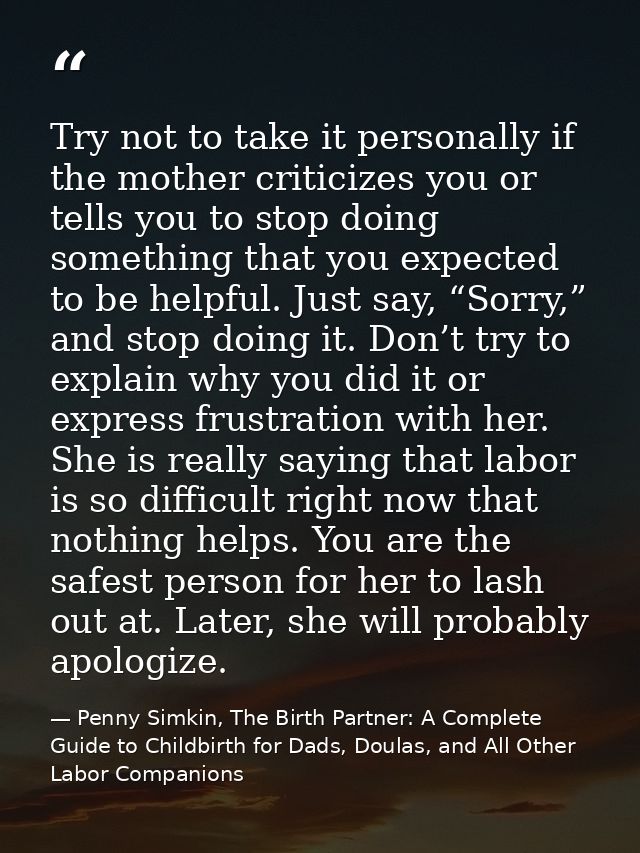 Try not to take it personally if the mother criticizes you or tells you to stop doing something that you expected to be  — Penny Simkin, The Birth Partner: A Complete Guide to Childbirth for Dads, Doulas, and All Other Labor Companions