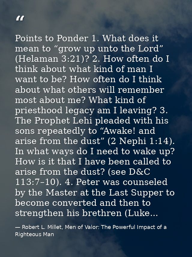 Points to Ponder 1. What does it mean to “grow up unto the Lord” (Helaman 3:21)? 2. How often do I think about what kind — Robert L. Millet, Men of Valor: The Powerful Impact of a Righteous Man