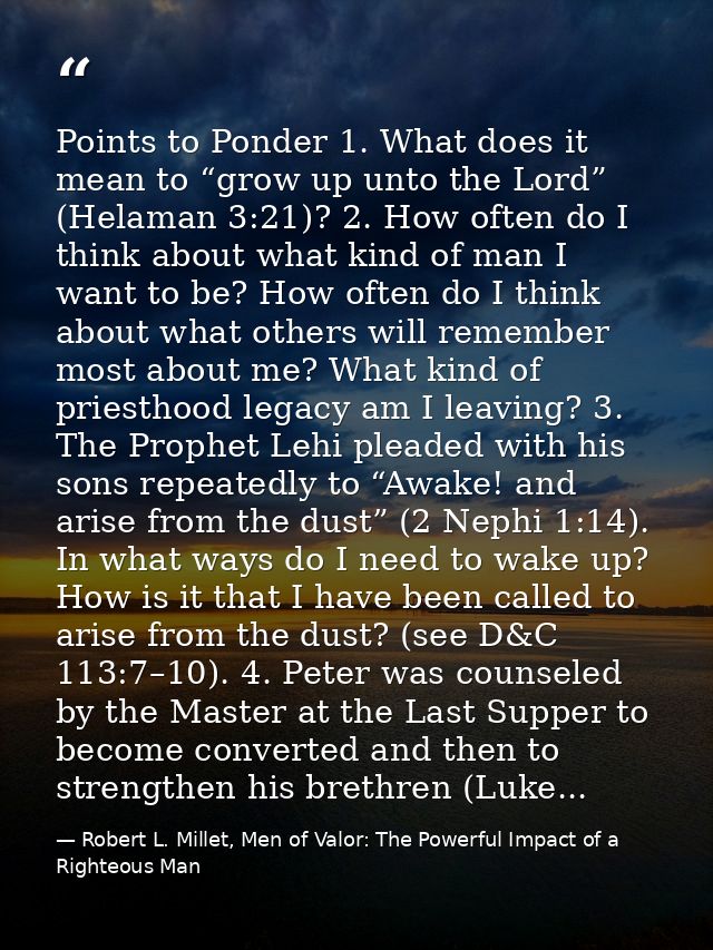 Points to Ponder 1. What does it mean to “grow up unto the Lord” (Helaman 3:21)? 2. How often do I think about what kind — Robert L. Millet, Men of Valor: The Powerful Impact of a Righteous Man