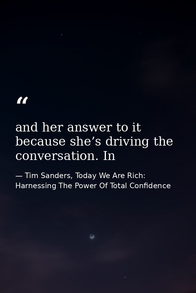 and her answer to it because she’s driving the conversation. In — Tim Sanders, Today We Are Rich: Harnessing The Power Of Total Confidence