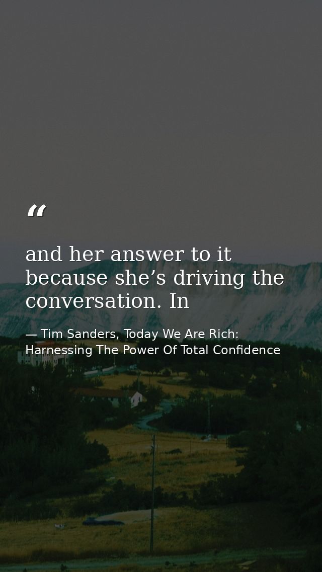 and her answer to it because she’s driving the conversation. In — Tim Sanders, Today We Are Rich: Harnessing The Power Of Total Confidence