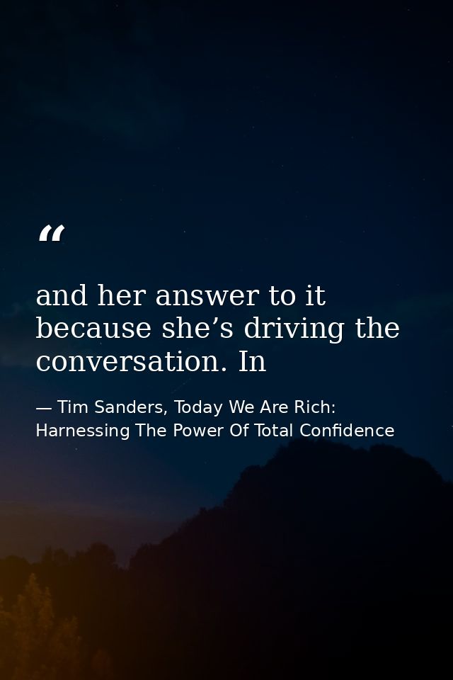 and her answer to it because she’s driving the conversation. In — Tim Sanders, Today We Are Rich: Harnessing The Power Of Total Confidence