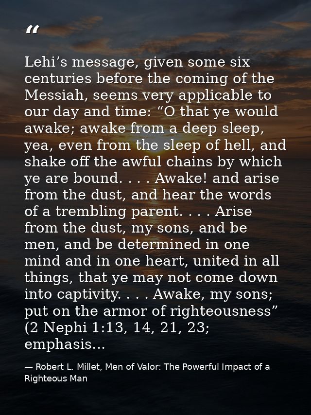 Lehi’s message, given some six centuries before the coming of the Messiah, seems very applicable to our day and time: “O — Robert L. Millet, Men of Valor: The Powerful Impact of a Righteous Man