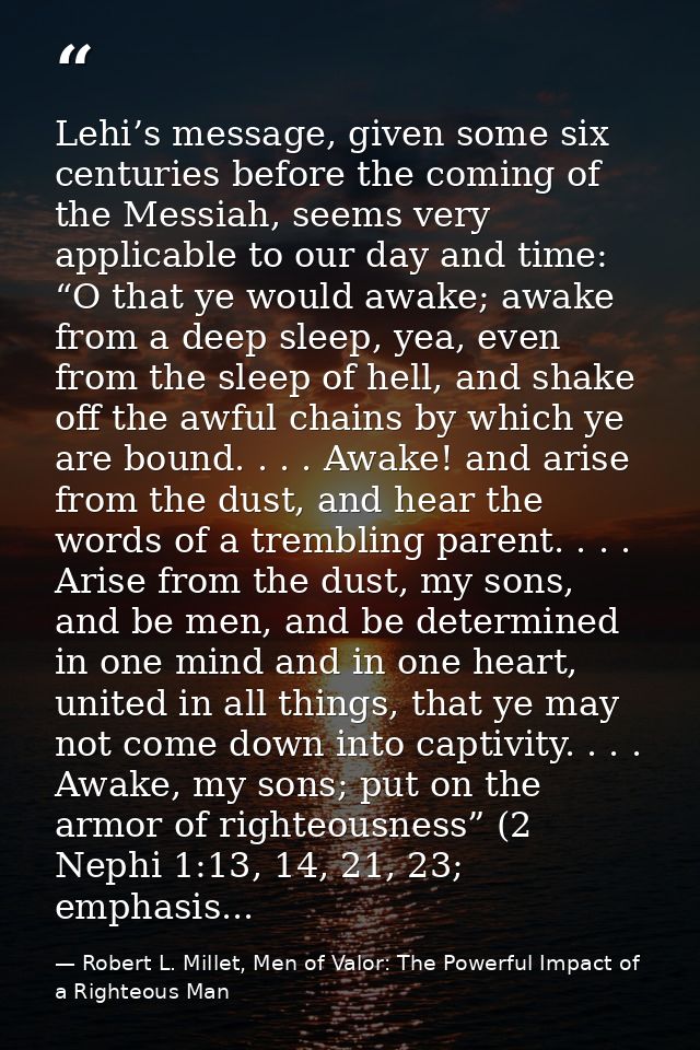 Lehi’s message, given some six centuries before the coming of the Messiah, seems very applicable to our day and time: “O — Robert L. Millet, Men of Valor: The Powerful Impact of a Righteous Man