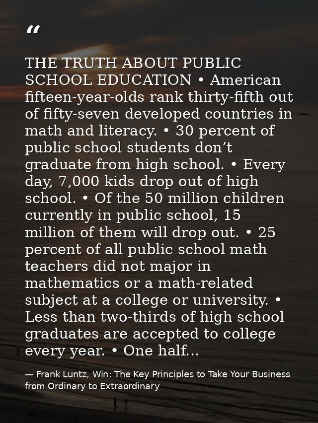 THE TRUTH ABOUT PUBLIC SCHOOL EDUCATION • American fifteen-year-olds rank thirty-fifth out of fifty-seven developed coun — Frank Luntz, Win: The Key Principles to Take Your Business from Ordinary to Extraordinary