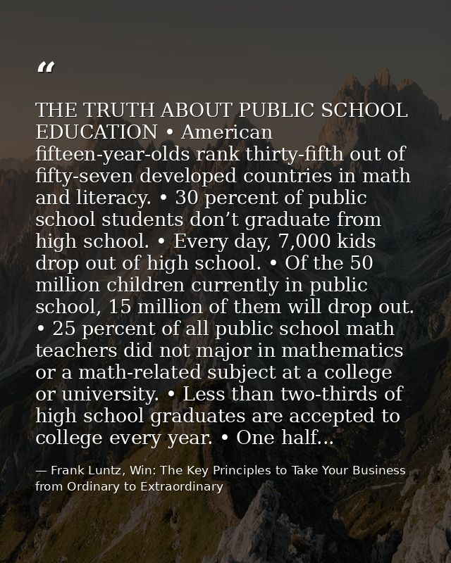 THE TRUTH ABOUT PUBLIC SCHOOL EDUCATION • American fifteen-year-olds rank thirty-fifth out of fifty-seven developed coun — Frank Luntz, Win: The Key Principles to Take Your Business from Ordinary to Extraordinary