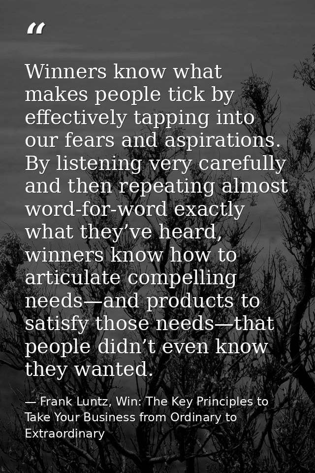 Winners know what makes people tick by effectively tapping into our fears and aspirations. By listening very carefully a — Frank Luntz, Win: The Key Principles to Take Your Business from Ordinary to Extraordinary