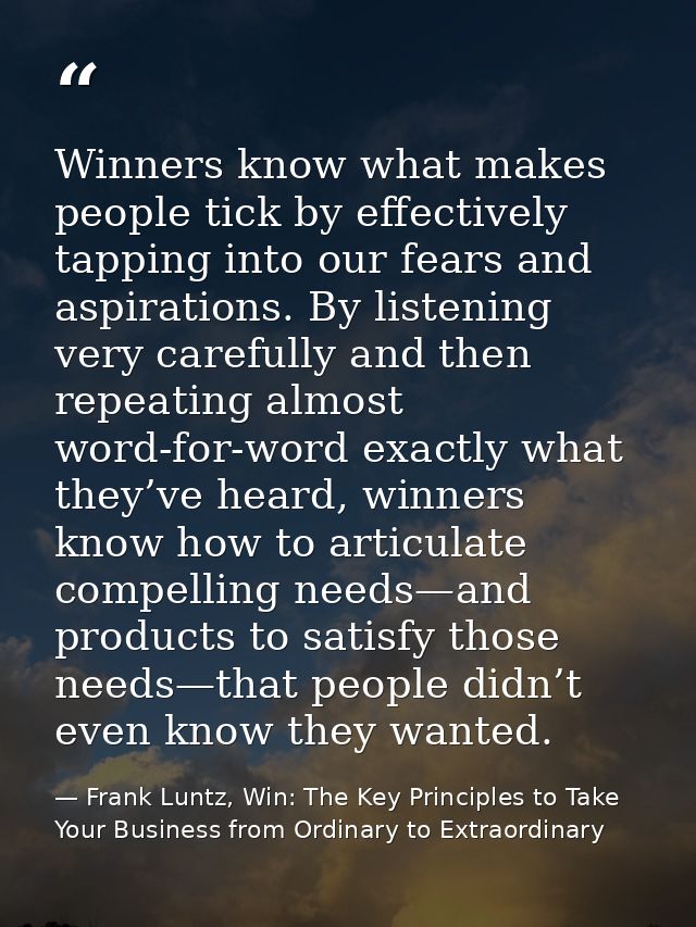 Winners know what makes people tick by effectively tapping into our fears and aspirations. By listening very carefully a — Frank Luntz, Win: The Key Principles to Take Your Business from Ordinary to Extraordinary