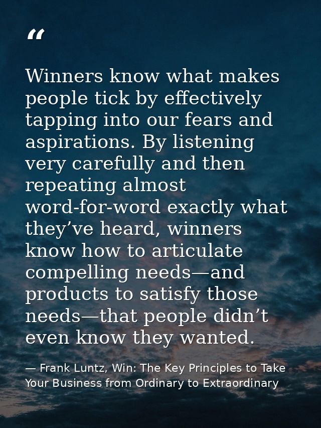 Winners know what makes people tick by effectively tapping into our fears and aspirations. By listening very carefully a — Frank Luntz, Win: The Key Principles to Take Your Business from Ordinary to Extraordinary