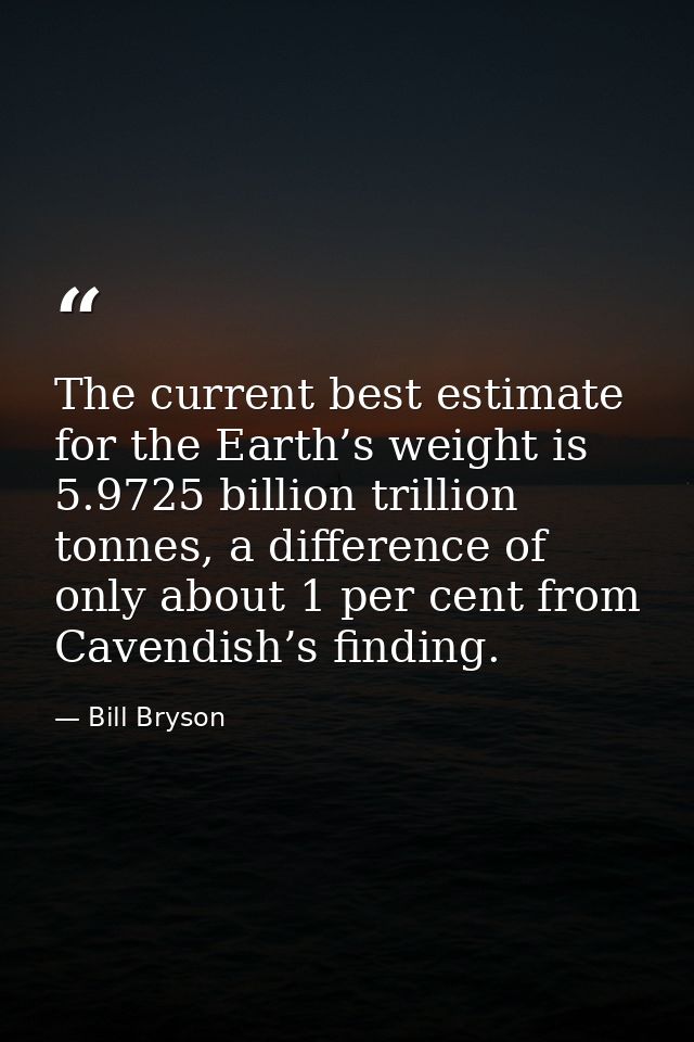 The current best estimate for the Earth’s weight is 5.9725 billion trillion tonnes, a difference of only about 1 per cen — Bill Bryson