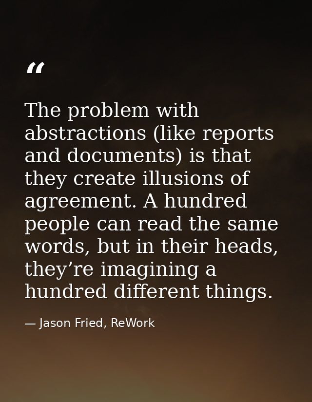 The problem with abstractions (like reports and documents) is that they create illusions of agreement. A hundred people  — Jason Fried, ReWork