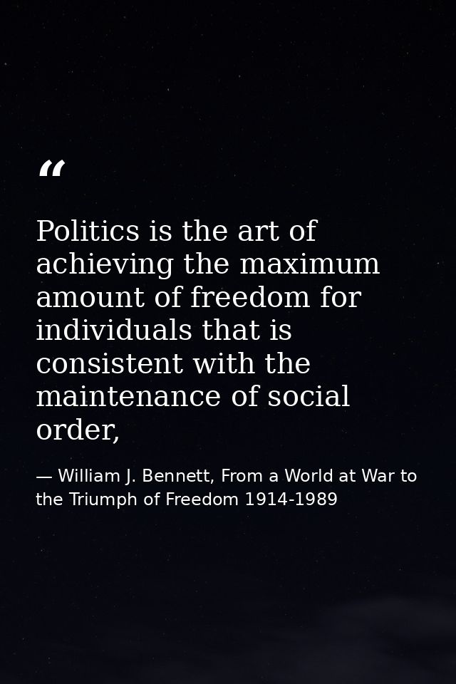 Politics is the art of achieving the maximum amount of freedom for individuals that is consistent with the maintenance o — William J. Bennett, From a World at War to the Triumph of Freedom 1914-1989