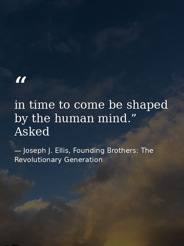 in time to come be shaped by the human mind.” Asked — Joseph J. Ellis, Founding Brothers: The Revolutionary Generation