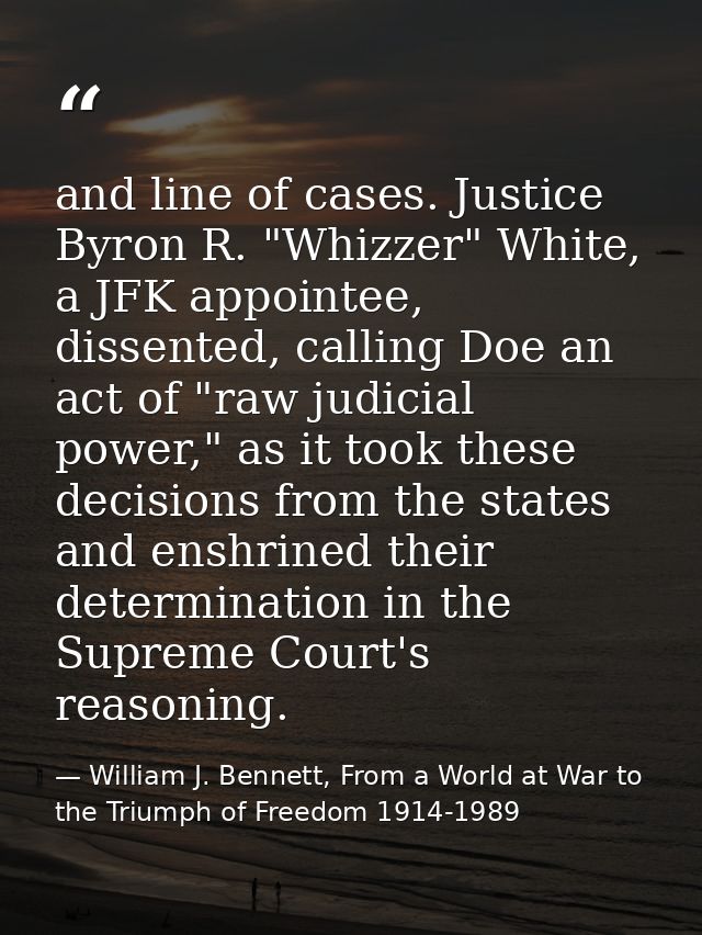 and line of cases. Justice Byron R. "Whizzer" White, a JFK appointee, dissented, calling Doe an act of "raw judicial pow — William J. Bennett, From a World at War to the Triumph of Freedom 1914-1989