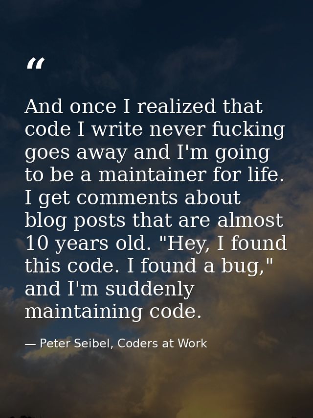 And once I realized that code I write never fucking goes away and I'm going to be a maintainer for life. I get comments  — Peter Seibel, Coders at Work