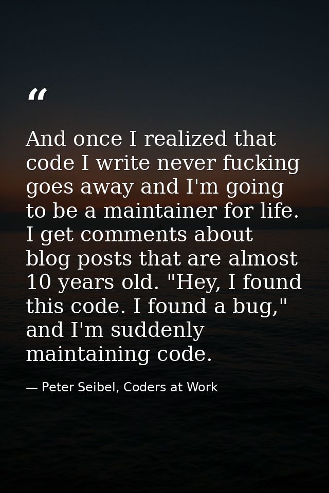 And once I realized that code I write never fucking goes away and I'm going to be a maintainer for life. I get comments  — Peter Seibel, Coders at Work