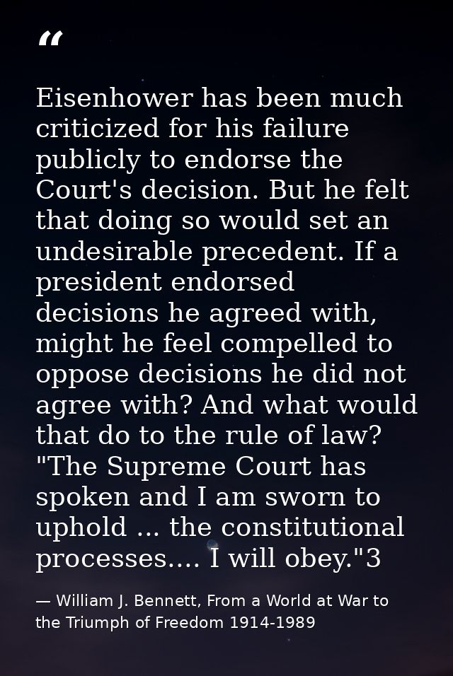 Eisenhower has been much criticized for his failure publicly to endorse the Court's decision. But he felt that doing so  — William J. Bennett, From a World at War to the Triumph of Freedom 1914-1989